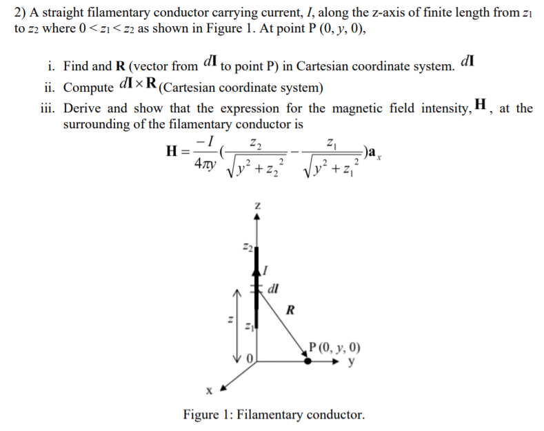 2) A straight filamentary conductor carrying current, I, along the z-axis of finite length from z1
to z2 where 0 < zı <z2 as shown in Figure 1. At point P (0, y, 0),
dI
to point P) in Cartesian coordinate system.
dI
i. Find and R (vector from
ii. Compute
iii. Derive and show that the expression for the magnetic field intensity, H, at the
surrounding of the filamentary conductor is
di×R(Cartesian coordinate system)
-I
H
-)a
+z2
dl
R
Р(0, у, 0)
y
Figure 1: Filamentary conductor.
