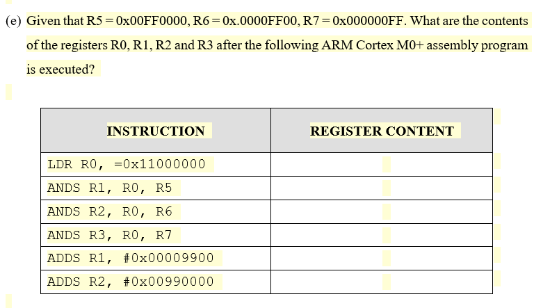 (e) Given that R5= 0X00FF0000, R6=0x.0000FF00, R7=0X000000FF. What are the contents
of the registers RO, R1, R2 and R3 after the following ARM Cortex MO+ assembly program
is executed?
INSTRUCTION
REGISTER CONTENT
LDR RO, =0x11000000
ANDS R1, RO, R5
ANDS R2, RO, R6
ANDS R3, RO, R7
ADDS R1, #0x00009900
ADDS R2, #0x00990000
