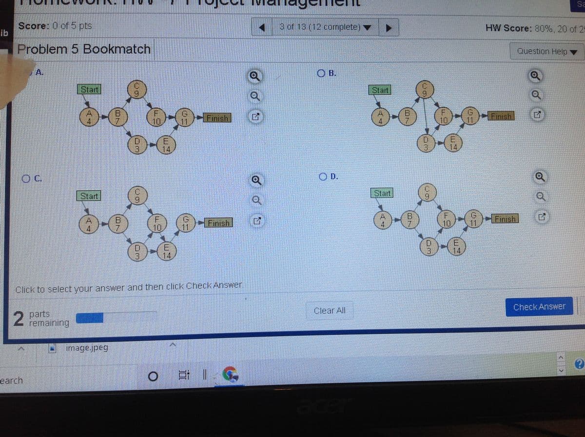 ### Project Management Exercise: Problem 5 Bookmatch

**Instructions:**
Select the correct diagram by clicking the corresponding option (A, B, C, or D) and then click the "Check Answer" button.

#### Diagram Descriptions for Problem 5 Bookmatch:

**Option A:**
- **Start Node**
  - Leads to Node A (duration: 4)
- **Node A**:
  - Leads to Node B, which takes 7 units of time
- **Node B**:
  - Leads to Node C (duration: 9)
  - Leads to Node D (duration: 3)
  - Leads to Node E (duration: 14)
- **Node C**:
  - Leads to Node G (duration: 9)
- **Node G**:
  - Leads to Node F (duration: 10), T (11), and E (14)
- **Finish Node**

**Option B:**
- **Start Node**
  - Leads to Node A (duration: 4)
- **Node A**:
  - Leads to Nodes B (7), E (14)
  - Leads to Node D (3)
- **Node G**:
  - Leads to Node F (10)
- **Finish Node**

**Option C:**
- **Start Node**
  - Leads to Node D (3)
- **Node D**:
  - Leads to Node A (4)
- **Node A**:
  - Leads to Node B (7)
- **Node G**:
  - Leads to Node F (10), E (14)

**Option D:**
- **Start Node**
  - Leads to Node A (4)
- **Node A**:
  - Leads to Nodes B (7) and E (14)
  - Leads to Node D (3)
- **Node C**:
  - Leads to Nodes F (11) and G (10)
- **Finish Node**

2 parts remaining.

**Action Steps:**
1. Review the diagrams carefully.
2. Select the appropriate diagram by clicking the radio button next to it.
3. Click on "Check Answer" to submit your selection.

---

**Note:** By understanding and correctly identifying the critical path in each network diagram, you will enhance your project management skills.