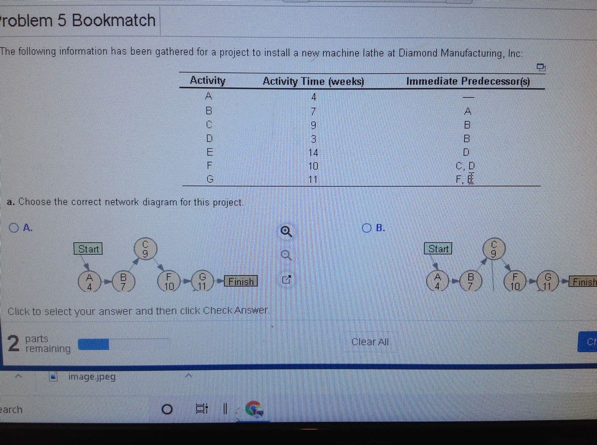 ### Problem 5: Bookmatch

The following information has been gathered for a project to install a new machine lathe at Diamond Manufacturing, Inc.:

| Activity | Activity Time (weeks) | Immediate Predecessor(s) |
|----------|------------------------|---------------------------| 
| A        | 4                      | -                         |
| B        | 7                      | A                         |
| C        | 9                      | B                         |
| D        | 3                      | B                         |
| E        | 14                     | D                         |
| F        | 10                     | C, D                      |
| G        | 11                     | F, E                      |

#### a. Choose the correct network diagram for this project.

##### Option A:

A network diagram is shown here:

- **Start** → **A (4 weeks)** → **B (7 weeks)** → **C (9 weeks)**
  - **Start** → **A (4 weeks)** → **B (7 weeks)** → **D (3 weeks)** → **E (14 weeks)**
  - **C (9 weeks)** and **D (3 weeks)** connect to **F (10 weeks)**
  - **F (10 weeks)** and **E (14 weeks)** connect to **G (11 weeks)**
  - **G (11 weeks)** connects to **Finish**

##### Option B:

Another network diagram is presented similarly but not the correct option based on the given data.

- **Start** → **A (4 weeks)** → **B (7 weeks)**
  - **B (7 weeks)** connects to **C (9 weeks)** and **D (3 weeks)**
  - **D (3 weeks)** connects to **E (14 weeks)**
  - **C (9 weeks)** and **D (3 weeks)** through node F **(10 weeks)** and finally to **Finish**

Click to select your answer and then click "Check Answer".

### Explanation of Graphs/Diagrams:
- The diagrams illustrate the sequence of activities required to complete the project.
- Each circle represents a task with the corresponding activity time in weeks.
- Arrows show the dependencies between tasks, ensuring that certain tasks must be completed before others can begin.

Remember to analyze the sequence carefully to determine the correct network diagram for successful project planning.