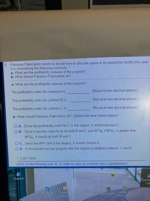 9. Fabulous Fabricators needs to decide how to allocate space in its production facility this year.
It is considering the following contracts:
a. What are the profitability indexes of the projects?
b. What should Fabulouo Fabricators do?
1.
a. What are the profitability indexes of the projects?
The profitability index for contract Ais
(Round to two decimal places.)
The profitability index for contract B is
(Round to two decimal places.)
The profitability index for contract C is
(Round to two decimal places.)
b. What should Fabulous Fabricators do? (Select the best choice below)
O A. Since the profitability index for C is the largest, it should choose C.
O B. Since it has the capacity to do both B and C and NPVe +NPVC is greater than
NPVA. it should do both B and C.
OC. Since the NPV of A is the largest, it should choose A
O D. It should take the two projects with the highest profitability indexes: C and A
1. Data Table
(Click on the following icon o in order to copy its contents into a spreadsheet.)
Snapfish
TeamS
Clie
Tonstructs
Counter-S
Globalffe
nrar64
