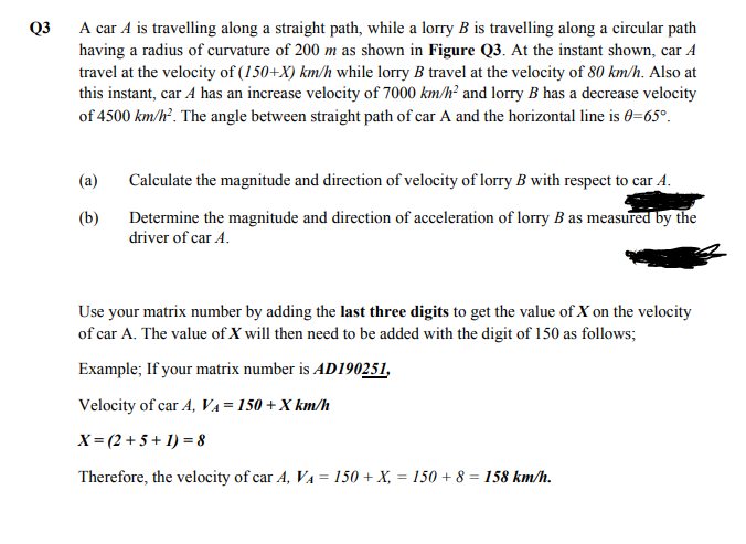 Q3 A car A is travelling along a straight path, while a lorry B is travelling along a circular path
having a radius of curvature of 200 m as shown in Figure Q3. At the instant shown, car A
travel at the velocity of (150+X) km/h while lorry B travel at the velocity of 80 km/h. Also at
this instant, car A has an increase velocity of 7000 km/h² and lorry B has a decrease velocity
of 4500 km/h. The angle between straight path of car A and the horizontal line is 0=65°.
(a)
Calculate the magnitude and direction of velocity of lorry B with respect to car A.
(b)
Determine the magnitude and direction of acceleration of lorry B as measured by the
driver of car A.
Use your matrix number by adding the last three digits to get the value of X on the velocity
of car A. The value of X will then need to be added with the digit of 150 as follows;
Example; If your matrix number is AD190251,
Velocity of car A, VA=150 + X km/h
X= (2 + 5 + 1) = 8
Therefore, the velocity of car A, VA = 150 + X, = 150 + 8 = 158 km/h.
