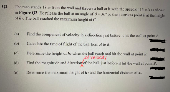 The man stands 18 m from the wall and throws a ball at it with the speed of 15 m/s as shown
Q2
in Figure Q2. He release the ball at an angle of 0= 30° so that it strikes point B at the height|
of h1. The ball reached the maximum height at C.
(a)
Find the component of velocity in x-direction just before it hit the wall at point B.
(b)
Calculate the time of flight of the ball from A to B.
Determine the height of h, when the ball reach angi hit the wall at point B.
of velocity
Find the magnitude and direction/of the ball just before it hit the wall at point B.
(c)
(d)
(e)
Determine the maximum height of hz and the horizontal distance of xe.
