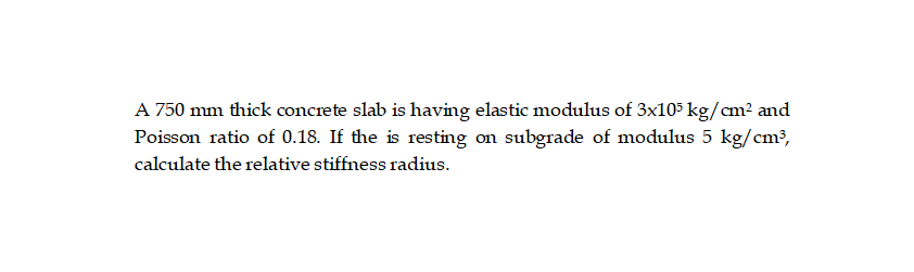 A 750 mm thick concrete slab is having elastic modulus of 3x105 kg/cm² and
Poisson ratio of 0.18. If the is resting on subgrade of modulus 5 kg/cm³,
calculate the relative stiffness radius.
