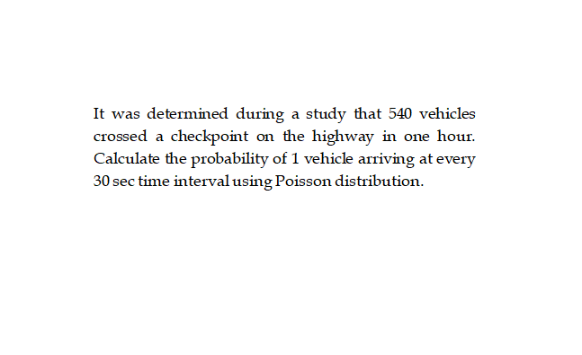 It was determined during a study that 540 vehicles
crossed a checkpoint on the highway in one hour.
Calculate the probability of 1 vehicle arriving at every
30 sec time interval using Poisson distribution.
