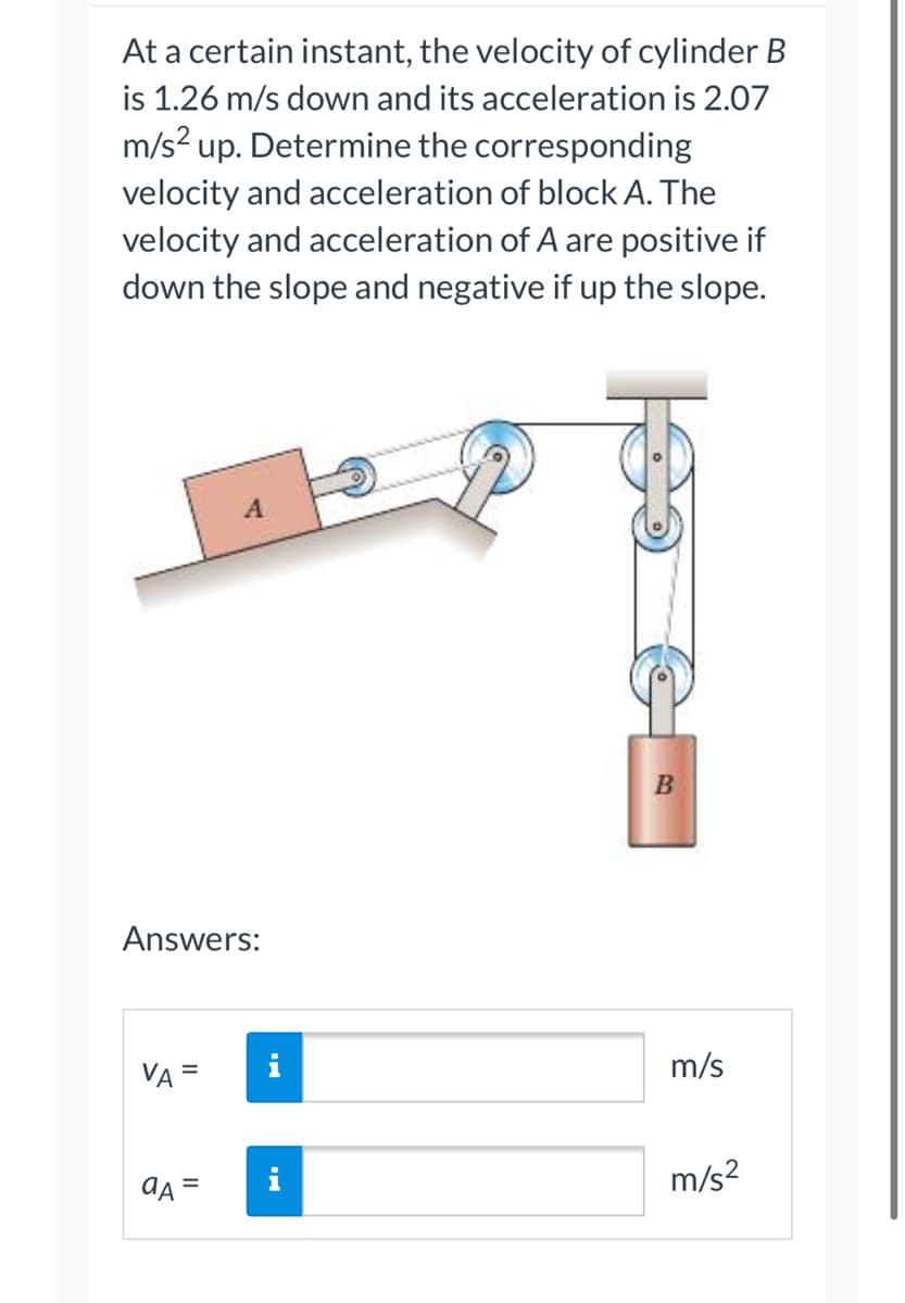 ### Problem Statement

At a certain instant, the velocity of cylinder \( B \) is 1.26 m/s down and its acceleration is 2.07 m/s² up. Determine the corresponding velocity and acceleration of block \( A \). The velocity and acceleration of \( A \) are positive if down the slope and negative if up the slope.

### Diagram Explanation

The diagram illustrates a mechanical system consisting of two blocks \( A \) and \( B \). Block \( A \) is placed on an inclined plane and connected to a pulley system, which in turn is connected to block \( B \). The system of pulleys influences the motion of block \( A \) based on the movement of cylinder \( B \). Block \( A \) is connected to one end of the rope which passes through several pulleys before it is attached to the hanging block \( B \).

### Given Data

- Velocity of \( B \) (\( v_B \)): 1.26 m/s (down)
- Acceleration of \( B \) (\( a_B \)): 2.07 m/s² (up)

### Required

Determine the velocity (\( v_A \)) and acceleration (\( a_A \)) of block \( A \).

### Answers Section

The answers section provides input fields for students to calculate and insert the values for the velocity and acceleration of block \( A \).

#### Velocity of \( A \) (\( v_A \))
\[ v_A = \_\_\_\_\_ \text{ m/s} \]

#### Acceleration of \( A \) (\( a_A \))
\[ a_A = \_\_\_\_\_ \text{ m/s}^2 \]

---

This content provides a clear problem statement with relevant details and a diagram explaining the system's setup, aiding students in calculating the required values for an educational context.