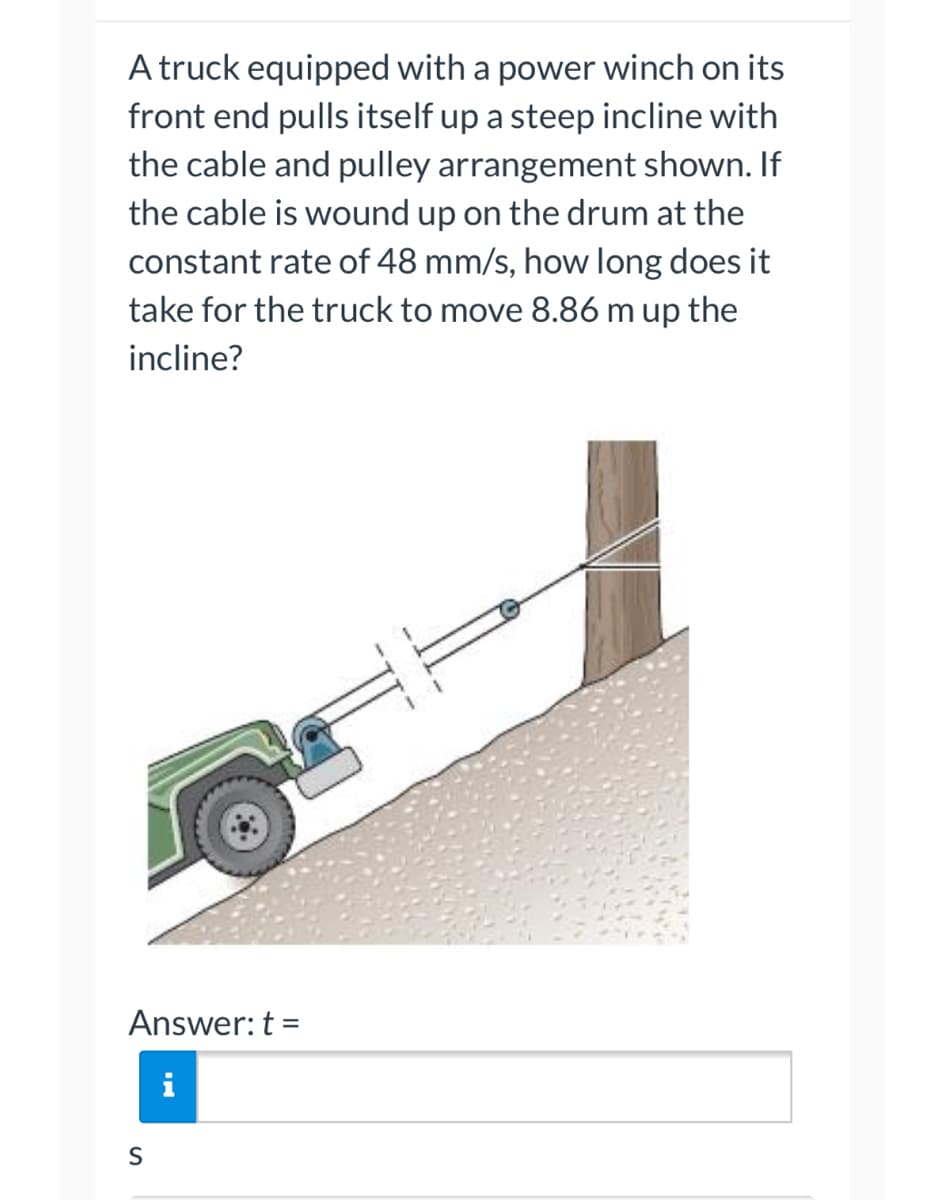 ### Problem Statement:

A truck equipped with a power winch on its front end pulls itself up a steep incline with the cable and pulley arrangement shown in the diagram. If the cable is wound up on the drum at the constant rate of 48 mm/s, how long does it take for the truck to move 8.86 m up the incline?

### Diagram Description:

The diagram shows a truck on a steep incline. The truck is attached to a power winch, and a cable extends from the winch, goes through a pulley fixed to a tree, and connects back to the truck. The direction of the cable indicates that as the winch pulls the cable in, it helps the truck ascend the incline.

### Calculation Steps:

1. **Convert the Cable Speed:**
   The cable speed is given as 48 mm/s. Convert this speed to meters per second for consistency with the distance:
   \( 48 \text{ mm/s} = 0.048 \text{ m/s} \)

2. **Distance to be Moved:**
   The truck needs to move a distance of 8.86 meters up the incline.

3. **Calculate the Time:**
   Use the formula for time:
   \[
   t = \frac{distance}{speed}
   \]
   Substituting the given values:
   \[
   t = \frac{8.86 \text{ m}}{0.048 \text{ m/s}} = 184.58 \text{ s}
   \]

Therefore, the answer is:

### Solution:
Answer: \( t = 184.58 \text{ s} \)