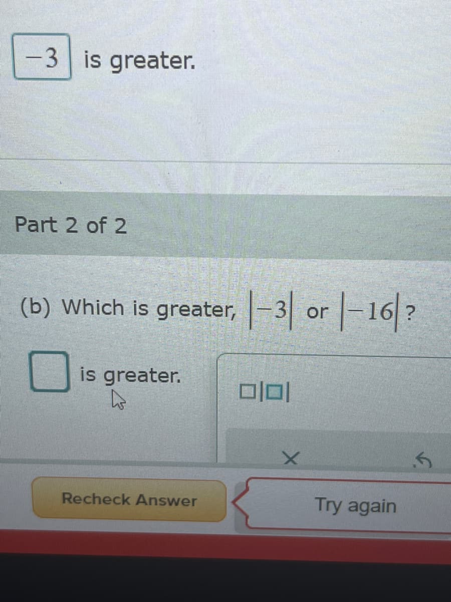 -3 is greater.
Part 2 of 2
(b) Which is greater, |-3 or -16 ?
|-1|/?
is greater.
Recheck Answer
Try again
