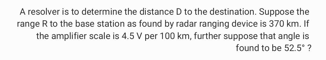 A resolver is to determine the distance D to the destination. Suppose the
range R to the base station as found by radar ranging device is 370 km. If
the amplifier scale is 4.5 V per 100 km, further suppose that angle is
found to be 52.5° ?