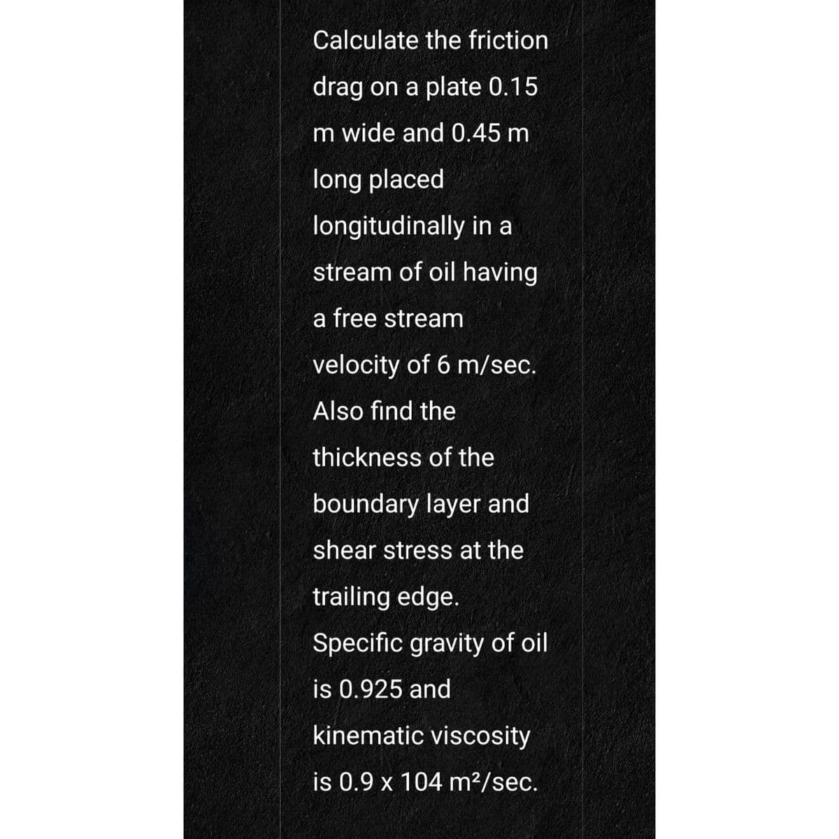 Calculate the friction
drag on a plate 0.15
Im wide and 0.45 m
long placed
longitudinally in a
stream of oil having
a free stream
velocity of 6 m/sec.
Also find the
thickness of the
boundary layer and
shear stress at the
trailing edge.
Specific gravity of oil
is 0.925 and
kinematic viscosity
is 0.9 x 104 m²/sec.