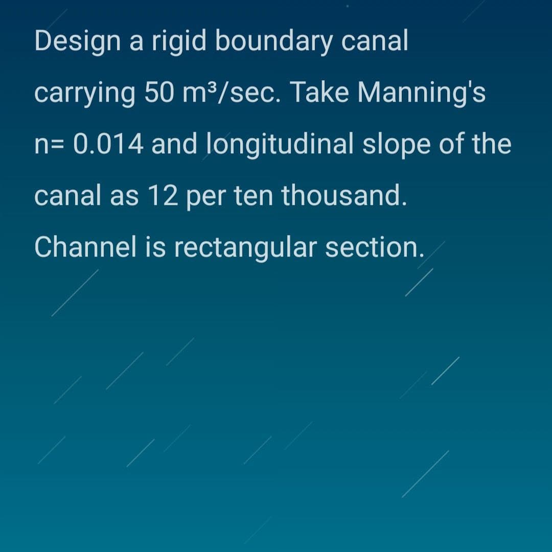 Design a rigid boundary canal
carrying 50 m³/sec. Take Manning's
n= 0.014 and longitudinal slope of the
canal as 12 per ten thousand.
Channel is rectangular section.