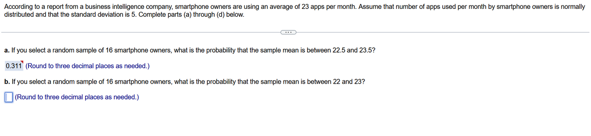 According to a report from a business intelligence company, smartphone owners are using an average of 23 apps per month. Assume that number of apps used per month by smartphone owners is normally
distributed and that the standard deviation is 5. Complete parts (a) through (d) below.
a. If you select a random sample of 16 smartphone owners, what is the probability that the sample mean is between 22.5 and 23.5?
0.311 (Round to three decimal places as needed.)
b. If you select a random sample of 16 smartphone owners, what is the probability that the sample mean is between 22 and 23?
(Round to three decimal places as needed.)