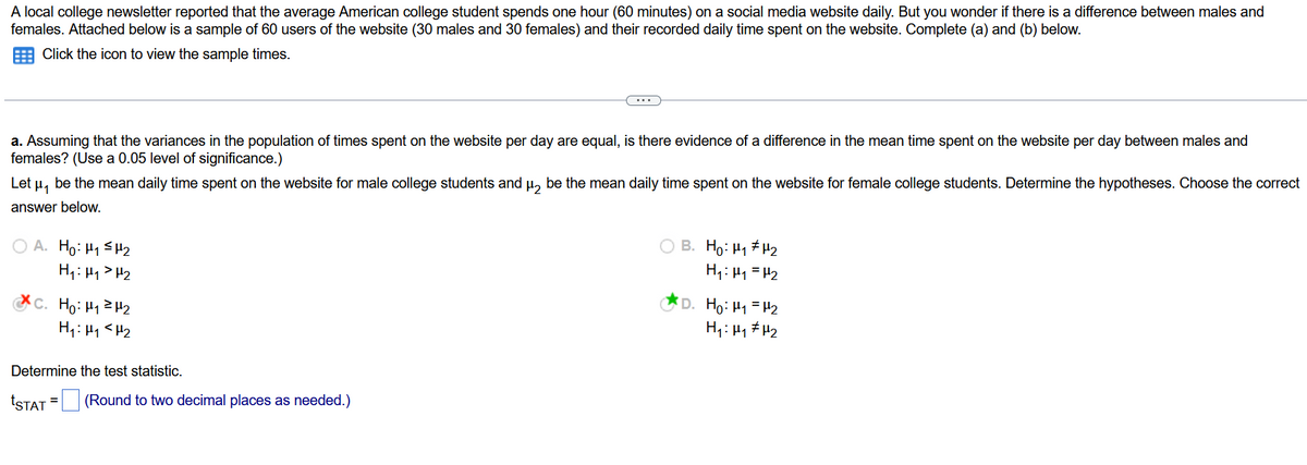 A local college newsletter reported that the average American college student spends one hour (60 minutes) on a social media website daily. But you wonder if there is a difference between males and
females. Attached below is a sample of 60 users of the website (30 males and 30 females) and their recorded daily time spent on the website. Complete (a) and (b) below.
Click the icon to view the sample times.
a. Assuming that the variances in the population of times spent on the website per day are equal, is there evidence of a difference in the mean time spent on the website per day between males and
females? (Use a 0.05 level of significance.)
Let μ, be the mean daily time spent on the website for male college students and μ₂ be the mean daily time spent on the website for female college students. Determine the hypotheses. Choose the correct
answer below.
OA. Ho: H₁ H₂
H₁: H₁ H₂
C. Ho: H₁ H₂
H₁ H₁ <H₂
Determine the test statistic.
tSTAT =
(Round to two decimal places as needed.)
B. Ho: ₁ ₂
H₁: H₁ = H₂
D. H₂:₁ = H₂
H₁: H₁ H₂