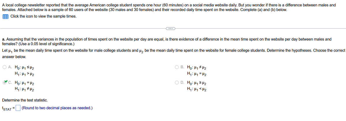 A local college newsletter reported that the average American college student spends one hour (60 minutes) on a social media website daily. But you wonder if there is a difference between males and
females. Attached below is a sample of 60 users of the website (30 males and 30 females) and their recorded daily time spent on the website. Complete (a) and (b) below.
Click the icon to view the sample times.
a. Assuming that the variances in the population of times spent on the website per day are equal, is there evidence of a difference in the mean time spent on the website per day between males and
females? (Use a 0.05 level of significance.)
Let μ₁ be the mean daily time spent on the website for male college students and µ be the mean daily time spent on the website for female college students. Determine the hypotheses. Choose the correct
answer below.
OA. Ho: H₁ H₂
H₁: H₁ H₂
...
C. Ho: ₁ = ₂
H₁: H₁ H₂
Determine the test statistic.
*STAT = (Round to two decimal places as needed.)
B. Ho: H₁ H₂
H₁: M₁ = H₂
D. Ho: ₁²H₂
H₁: H₁ <H₂