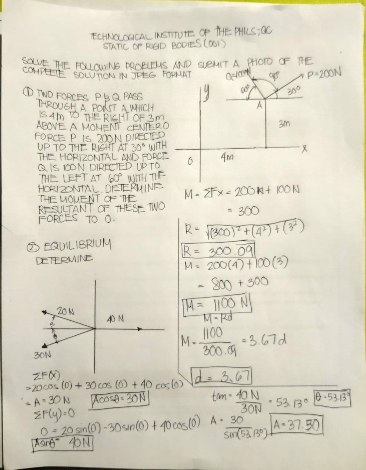 O TWO FORCES PBQ PASS
COMPEETE SOLUTION IN JPEG FORMAT
SOLVE THE FOLLOWING PROBLEMS AND SUBMIT A PHOTO OF THE
TECHNOLOGICAL INSTITUTE OF THE PHILS;OC
STATIC OF RIGID BODIES (O01)
CVE THE FOLOWING PROBLEMS AND SUeMIT A PHOTO OF THE
P-200N
19
300
THROUGH A PONST A WHICH
IS Am TO THE RIGHT OF 3M
ABOVE A MOMENT CENTERO
FORCE P IS 200 N DIRECTED.
UP TO THE RIGHT AT 30° WITH
THE HORIZONTAL AND FORCE
Q IS 100N DIRECTED UP TO
THE LEFT AT 60° WITH THE
HORIZONTAL, DETERM INE
THE MOMENT OF THE
RESULTANT OF THESE TWO
FORCES TO o.
A
4m
M- ZFx= 200 Ki t 100 N
= 300
R= VrB00)²+(4*) + (3)
R= 300.091
Mz 200(4) †100 (3)
800 + 300
M=D1100 N
EQUILIBRIUM
%3D
DETERMINE
20N
40 N
M.100
300.9
= 3.67d
30N
ZFO)
>20cos (0) + 30 cos (0) + 40 cos(o)
Ide 3.67
%3D
tam- 40 N
30N
'A=30N
ZFly)-O
O = 20 sin(0) -30sın(0) + 40 cos(0) A - 30
Asre 40N
Acose 30N|
e-53-13
- 53. 13°
A 37.50
sin(53 B9)
