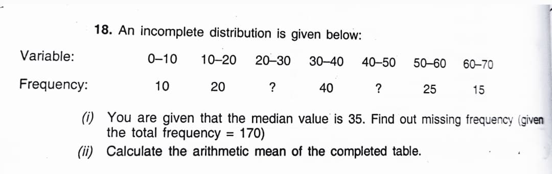 18. An incomplete distribution is given below:
Variable:
0-10
10-20
20-30
30-40
40-50
50-60
60–70
Frequency:
10
20
?
40
?
25
15
(i) You are given that the median value is 35. Find out missing frequency (given
the total frequency = 170)
%3D
(ii) Calculate the arithmetic mean of the completed table.
