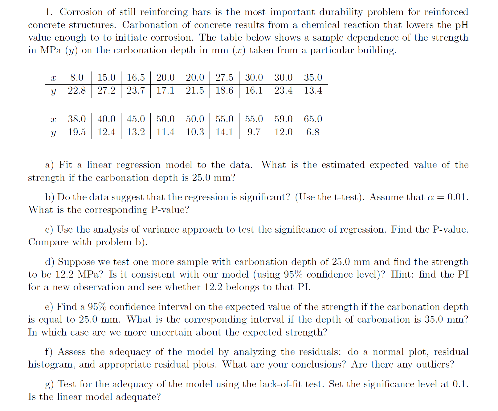 ### Study on Corrosion Impact on Reinforced Concrete Structures

#### Introduction
Corrosion of steel reinforcing bars is a critical issue affecting the durability of reinforced concrete structures. Carbonation of concrete, resulting from a chemical reaction that lowers the pH to corrosive levels, is a key factor in this degradation process. Below, we present a data table that examines the relationship between concrete strength (in MPa) and carbonation depth (in mm) from a specific building sample.

#### Data Table

| Carbonation Depth (x) [mm] | Strength (y) [MPa] |
|----------------------------|--------------------|
| 8.0                        | 22.8               |
| 15.0                       | 27.2               |
| 16.5                       | 23.7               |
| 20.0                       | 17.1               |
| 20.0                       | 21.5               |
| 27.5                       | 18.6               |
| 30.0                       | 16.1               |
| 30.0                       | 23.4               |
| 35.0                       | 13.4               |
| 38.0                       | 19.5               |
| 40.0                       | 12.4               |
| 45.0                       | 13.2               |
| 50.0                       | 11.4               |
| 50.0                       | 10.3               |
| 55.0                       | 14.1               |
| 55.0                       | 9.7                |
| 59.0                       | 12.0               |
| 65.0                       | 6.8                |

#### Analysis

**a) Linear Regression Model**
Fit a linear regression model to the data provided. Estimate the expected value of the concrete strength when the carbonation depth is 25.0 mm.

**b) Significance of Regression**
Examine the significance of the regression using the t-test with a significance level of \(\alpha = 0.01\). Report the corresponding P-value.

**c) Analysis of Variance (ANOVA)**
Use the ANOVA approach to evaluate the significance of the regression. Find and report the P-value. Compare the results with those from part (b).

**d) Validation of Model**
Test one additional sample with a carbonation depth of 25.0