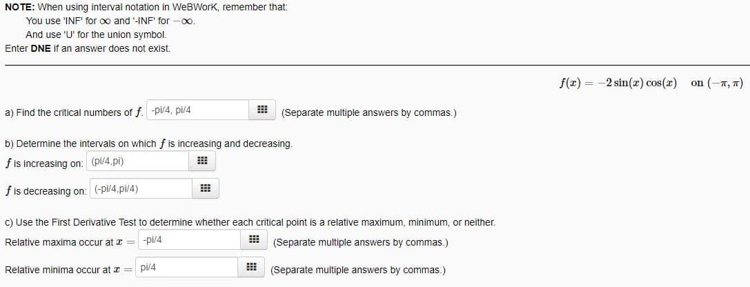 NO TE: When using interval notation in WeBWork, remember that:
You use 'INF' for oo and '-INF' for -0o.
And use 'U' for the union symbol.
Enter DNE if an answer does not exist.
f(x) = -2 sin(x) cos(z)
on (-7, 7)
a) Find the critical numbers of f. -pi/4, pi/4
(Separate multiple answers by commas.)
b) Determine the intervals on which f is increasing and decreasing.
f is increasing on: (pi/4.pi)
f is decreasing on: (-pi/4.pi/4)
c) Use the First Derivative Test to determine whether each critical point is a relative maximum, minimum, or neither.
Relative maxima occur at x = -pl/4
(Separate multiple answers by commas.)
Relative minima occur at x
pi/4
(Separate multiple answers by commas.)
