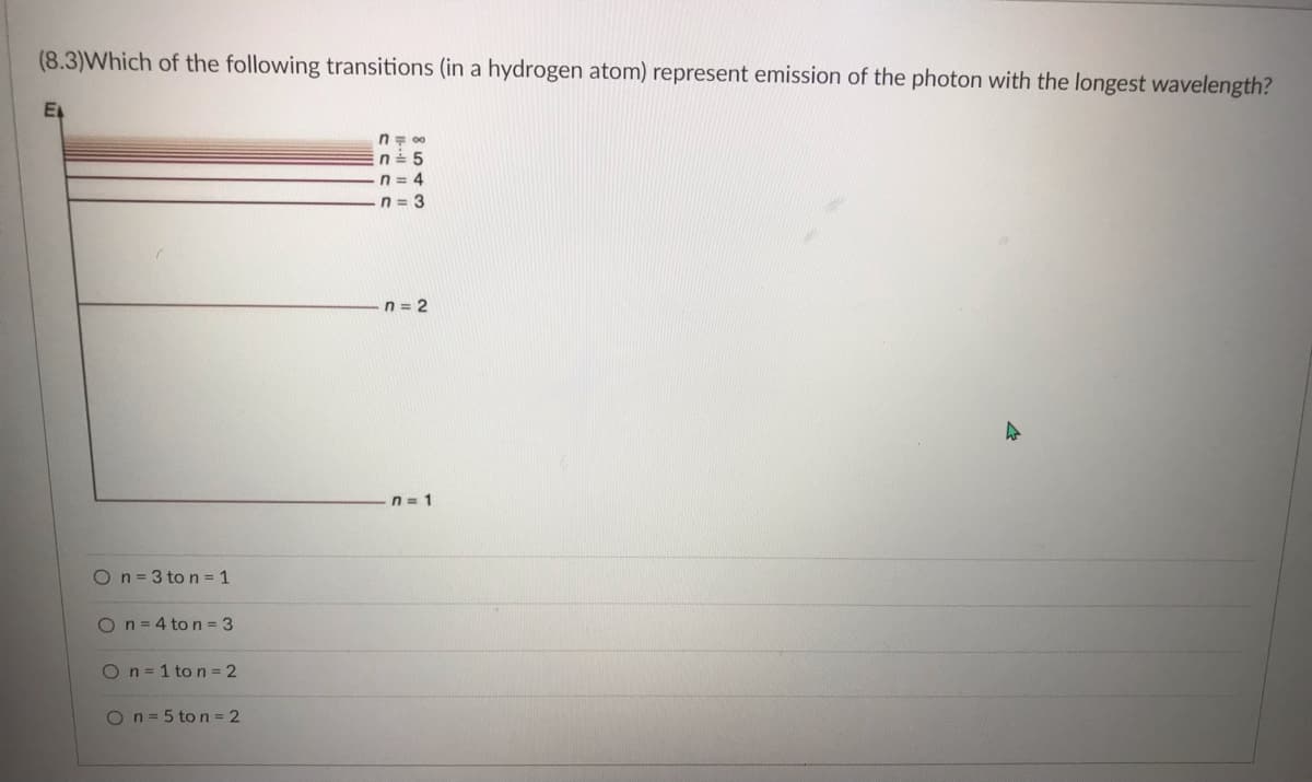 **Educational Content: Photon Emission in Hydrogen Atoms**

**Question (8.3):**
Which of the following transitions (in a hydrogen atom) represent emission of the photon with the longest wavelength?

**Explanation of Graph/Diagram:**
The diagram on the left depicts energy levels of electrons in a hydrogen atom. The vertical axis is labeled as \(E_n\) representing energy levels corresponding to different principal quantum numbers (n). The lines are labeled with different \( n \) values:

- \( n = \infty \)
- \( n = 5 \)
- \( n = 4 \)
- \( n = 3 \)
- \( n = 2 \)
- \( n = 1 \)

Transitions between these energy levels result in the emission or absorption of photons.

**Answer Choices:**
- \( \bigcirc \) \( n = 3 \) to \( n = 1 \)
- \( \bigcirc \) \( n = 4 \) to \( n = 3 \)
- \( \bigcirc \) \( n = 1 \) to \( n = 2 \)
- \( \bigcirc \) \( n = 5 \) to \( n = 2 \)

**Explanation:**

In atomic physics, the wavelength of the photon emitted during a transition between two energy levels in a hydrogen atom is inversely proportional to the difference in the energy levels. This is described by the equation:

\[ \frac{1}{\lambda} = R_H \left( \frac{1}{n_f^2} - \frac{1}{n_i^2} \right) \]

Where:
- \( \lambda \) is the wavelength of the emitted photon.
- \( R_H \) is the Rydberg constant for hydrogen.
- \( n_f \) is the final energy level.
- \( n_i \) is the initial energy level.

The longest wavelength corresponds to the smallest energy difference.

**Thus, the transition that represents emission of the photon with the longest wavelength is:**

\[ \bigcirc \) \( n = 4 \) to \( n = 3 \)