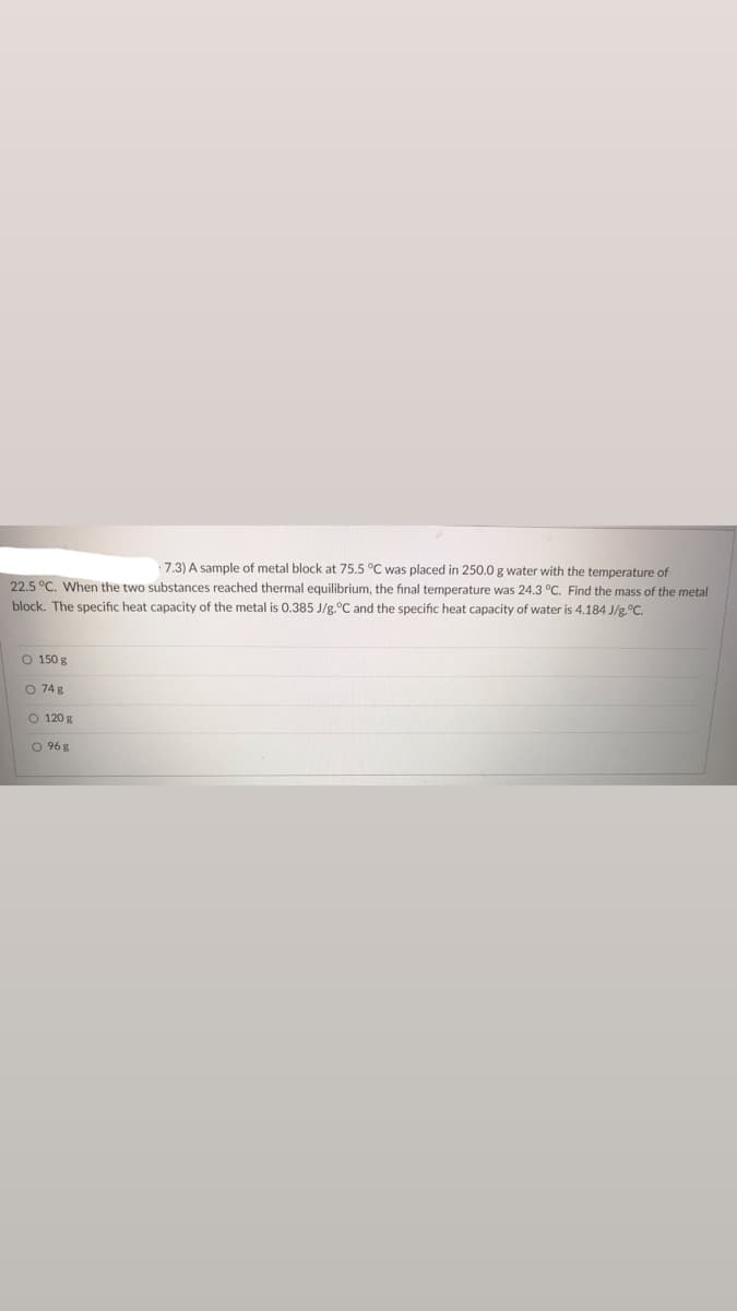 ### Sample Problem: Thermal Equilibrium

#### Problem Statement:
A sample of a metal block at 75.5°C was placed in 250.0 g water with a temperature of 22.5°C. When the two substances reached thermal equilibrium, the final temperature was 24.3°C. Find the mass of the metal block. The specific heat capacity of the metal is 0.385 J/g°C and the specific heat capacity of water is 4.184 J/g°C.

##### Choices:
- [ ] 150 g
- [ ] 74 g
- [ ] 120 g
- [ ] 96 g

#### Explanation:
This problem involves the concept of thermal equilibrium, where two substances at different temperatures come into contact and exchange heat until they reach the same temperature.

#### Diagram or Graph (Not Provided in the Image):
If there were a diagram, it would likely depict:
1. **Initial Conditions:**
   - Metal Block: 75.5°C
   - Water: 22.5°C
2. **Final Condition:**
   - Both Metal Block and Water: 24.3°C

The heat lost by the metal equals the heat gained by the water, which can be expressed as:
\[ m_{metal} \cdot c_{metal} \cdot \Delta T_{metal} = m_{water} \cdot c_{water} \cdot \Delta T_{water} \]

Where:
- \( m \) is mass
- \( c \) is specific heat capacity
- \( \Delta T \) is the change in temperature (\(T_{initial} - T_{final}\))

#### Calculation Example:
- For the metal:
  \[ (m_{metal} \cdot 0.385 \, \text{J/g°C}) \cdot (75.5°C - 24.3°C) \]

- For the water:
  \[ (250.0 \, \text{g} \cdot 4.184 \, \text{J/g°C}) \cdot (24.3°C - 22.5°C) \]

Set the heat lost by the metal equal to the heat gained by the water and solve for \( m_{metal} \).

#### Solution:
To solve the problem step-by-step, please apply the heat exchange formula and solve for the mass of the metal block. The answer will be one