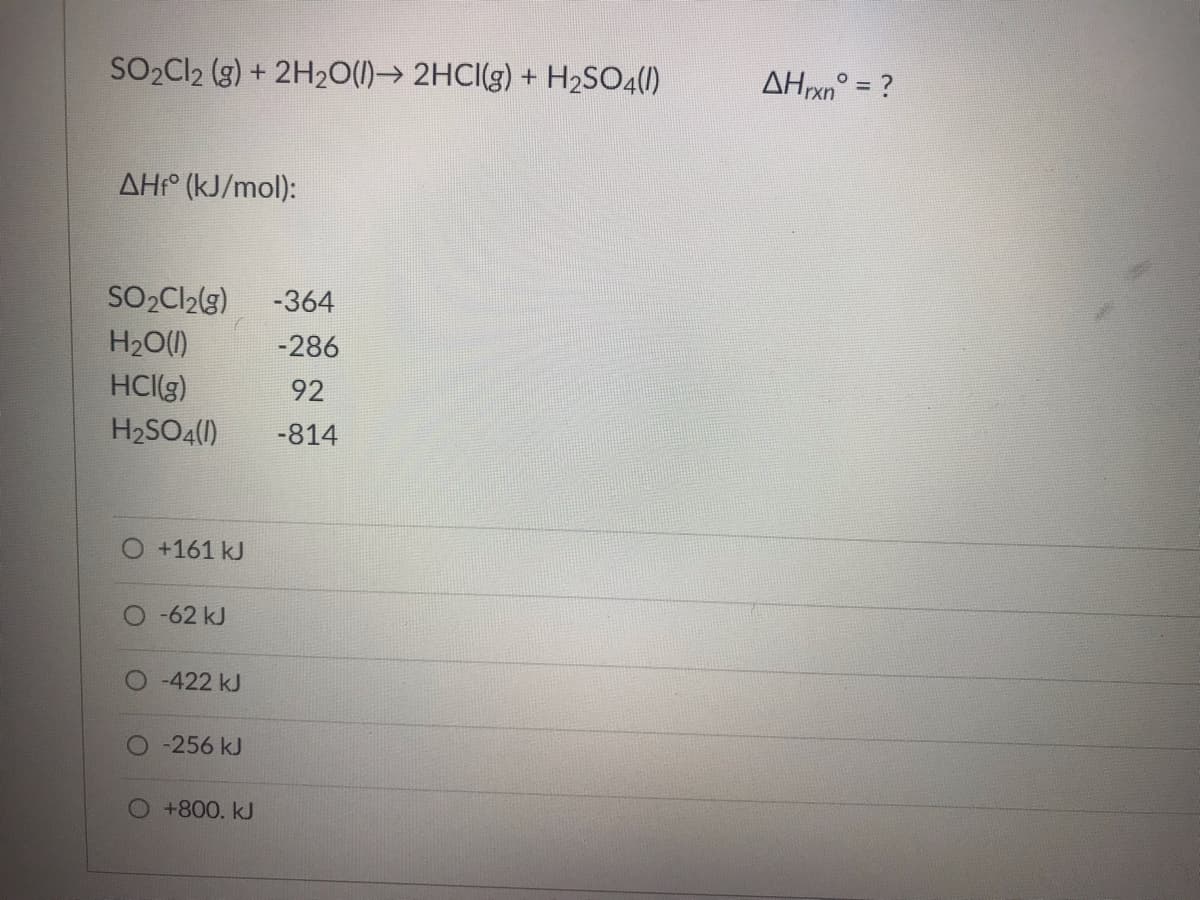 ### Calculating the Enthalpy Change for a Reaction

#### Chemical Reaction:
\[ \text{SO}_2\text{Cl}_2 (g) + 2\text{H}_2\text{O}(l) \rightarrow 2\text{HCl}(g) + \text{H}_2\text{SO}_4(l) \]
\[ \Delta H_{rxn}^\circ = ? \]

#### Standard Enthalpy of Formation (\(\Delta H_f^\circ\)) [kJ/mol]:

- SO\(_2\)Cl\(_2\)(g): -364
- H\(_2\)O(l): -286
- HCl(g): 92
- H\(_2\)SO\(_4\)(l): -814

To calculate the enthalpy change for the reaction (\(\Delta H_{rxn}^\circ\)), use the following formula:

\[ \Delta H_{rxn}^\circ = \sum \Delta H_f^\circ (\text{products}) - \sum \Delta H_f^\circ (\text{reactants}) \]

Plug in the values for the reactants and products:

**Reactants:**
- \(\Delta H_f^\circ\) of SO\(_2\)Cl\(_2\)(g) = -364 kJ/mol
- \(\Delta H_f^\circ\) of 2 H\(_2\)O(l) = 2 \times (-286) = -572 kJ/mol

**Products:**
- \(\Delta H_f^\circ\) of 2 HCl(g) = 2 \times 92 = 184 kJ/mol
- \(\Delta H_f^\circ\) of H\(_2\)SO\(_4\)(l) = -814 kJ/mol

Now, sum the values:

**Products Total:**
\[ 184 + (-814) = -630 \, \text{kJ/mol} \]

**Reactants Total:**
\[ -364 + (-572) = -936\, \text{kJ/mol} \]

Finally, calculate \(\Delta H_{rxn}^\circ\):

\[ \Delta H_{rxn}^\circ = -630 - (-936) = -630 + 936 = 306 \, \text{kJ/mol} \]

Now choose the closest