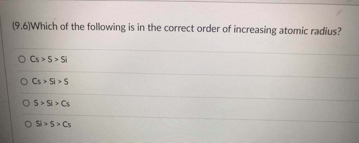 ---

**Question 9.6: Increasing Atomic Radius**

Which of the following is in the correct order of increasing atomic radius?

  - O Cs > S > Si
  - O Cs > Si > S
  - O S > Si > Cs
  - O Si > S > Cs

---

When considering the atomic radius, remember that as you move down a group in the periodic table, the atomic radius increases. As you move across a period from left to right, the atomic radius decreases. This is due to the addition of electron shells and increased effective nuclear charge, respectively.

In order to determine the correct answer, compare the positions of cesium (Cs), sulfur (S), and silicon (Si) in the periodic table.

1. Cesium (Cs) is in Group 1 and Period 6.
2. Silicon (Si) is in Group 14 and Period 3.
3. Sulfur (S) is in Group 16 and Period 3.

Considering that cesium is much further down the group than silicon and sulfur and that sulfur and silicon are in the same period but silicon is to the left of sulfur, the correct order from smallest to largest atomic radius is S < Si < Cs. Thus:

- The correct answer is: **S > Si > Cs**

Remember to consider both group and period trends when determining atomic size.

---