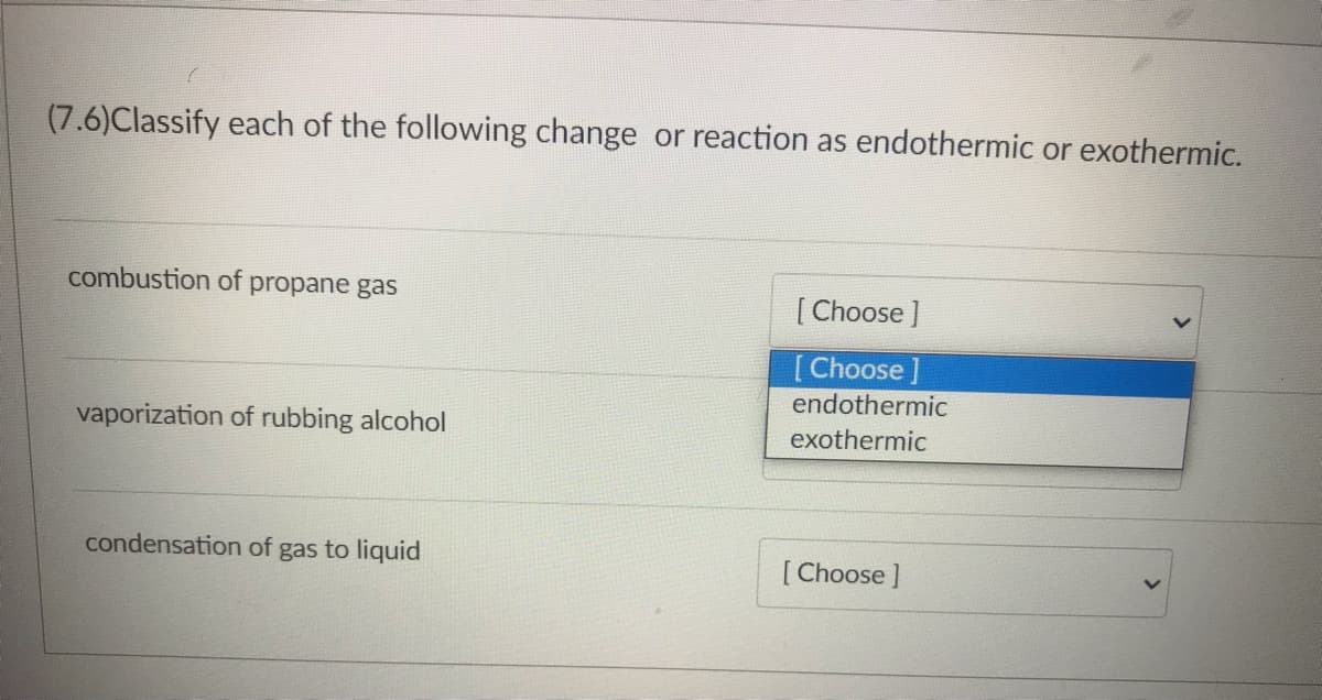 (7.6)Classify each of the following change or reaction as endothermic or exothermic.
combustion of propane gas
[Choose]
[Choose
endothermic
vaporization of rubbing alcohol
exothermic
condensation of gas to liquid
[Choose]