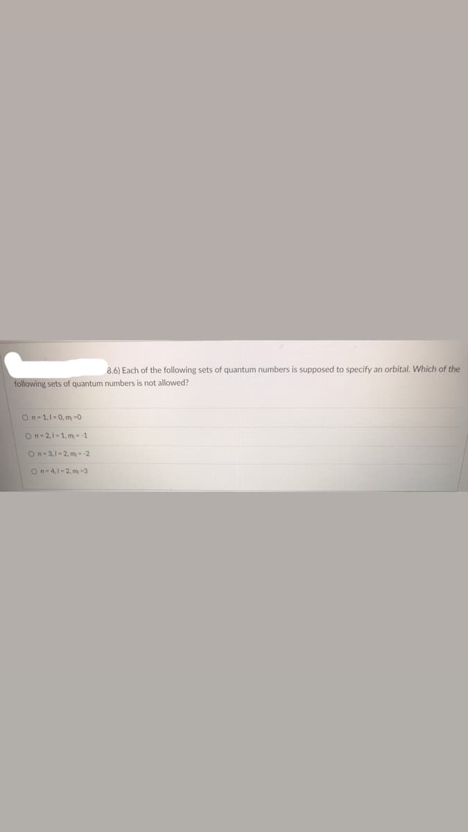 **Quantum Numbers and Orbitals**

**Question 8.6:** Each of the following sets of quantum numbers is supposed to specify an orbital. Which of the following sets of quantum numbers is not allowed?

1. \( n = 1, l = 0, m_l = 0 \)
2. \( n = 2, l = 1, m_l = -1 \)
3. \( n = 3, l = 2, m_l = -2 \)
4. \( n = 4, l = 2, m_l = -3 \)