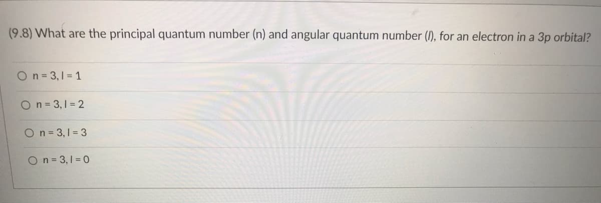 ### Quantum Numbers for 3p Orbital

#### Question:
**(9.8) What are the principal quantum number (n) and angular quantum number (l), for an electron in a 3p orbital?**

#### Answer Options:
- O **n = 3, l = 1**
- O **n = 3, l = 2**
- O **n = 3, l = 3**
- O **n = 3, l = 0**

In this question, you need to identify the correct principal quantum number (n) and angular quantum number (l) for an electron in a 3p orbital.

**Explanation:**
- The principal quantum number (n) indicates the energy level and is given as 3 for the 3p orbital.
- The angular quantum number (l) indicates the shape of the orbital and is given as 1 for the p orbital (s=0, p=1, d=2, f=3).

**Correct Answer:**
- **n = 3, l = 1**

This signifies that for an electron in the 3p orbital, the principal quantum number is 3 and the angular quantum number is 1.