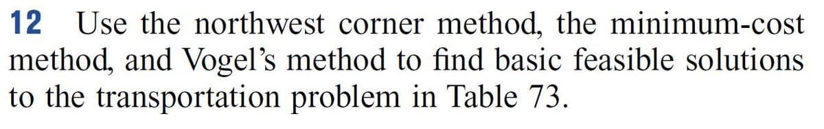 **Exercise 12**: Use the northwest corner method, the minimum-cost method, and Vogel’s method to find basic feasible solutions to the transportation problem in Table 73.

*Explanation for Educational Context:*

In this exercise, you'll learn to apply three different methods to solve transportation problems. These methods are:

1. **Northwest Corner Method**: A technique used to generate an initial feasible solution starting from the top-left (northwest) corner of the transportation table.
   
2. **Minimum-Cost Method**: This method emphasizes selecting the variable with the lowest transportation cost first to generate an initial feasible solution.

3. **Vogel’s Approximation Method**: A more sophisticated method that considers the penalty costs for not selecting certain routes to find a feasible solution.

These methods provide basic feasible solutions essential for optimizing and ultimately solving transportation problems efficiently.