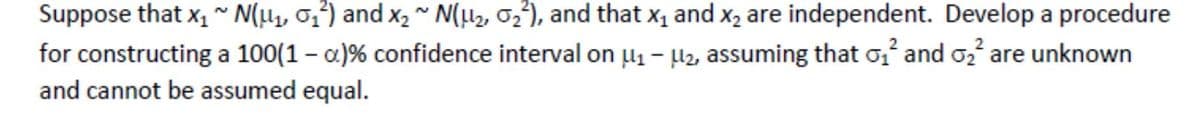 Suppose that x,~ N(µ1, 0;²) and x2 ~ N(µ2, 02²), and that x, and x, are independent. Develop a procedure
for constructing a 100(1 – a)% confidence interval on µ1 - H2, assuming that o and o, are unknown
and cannot be assumed equal.
