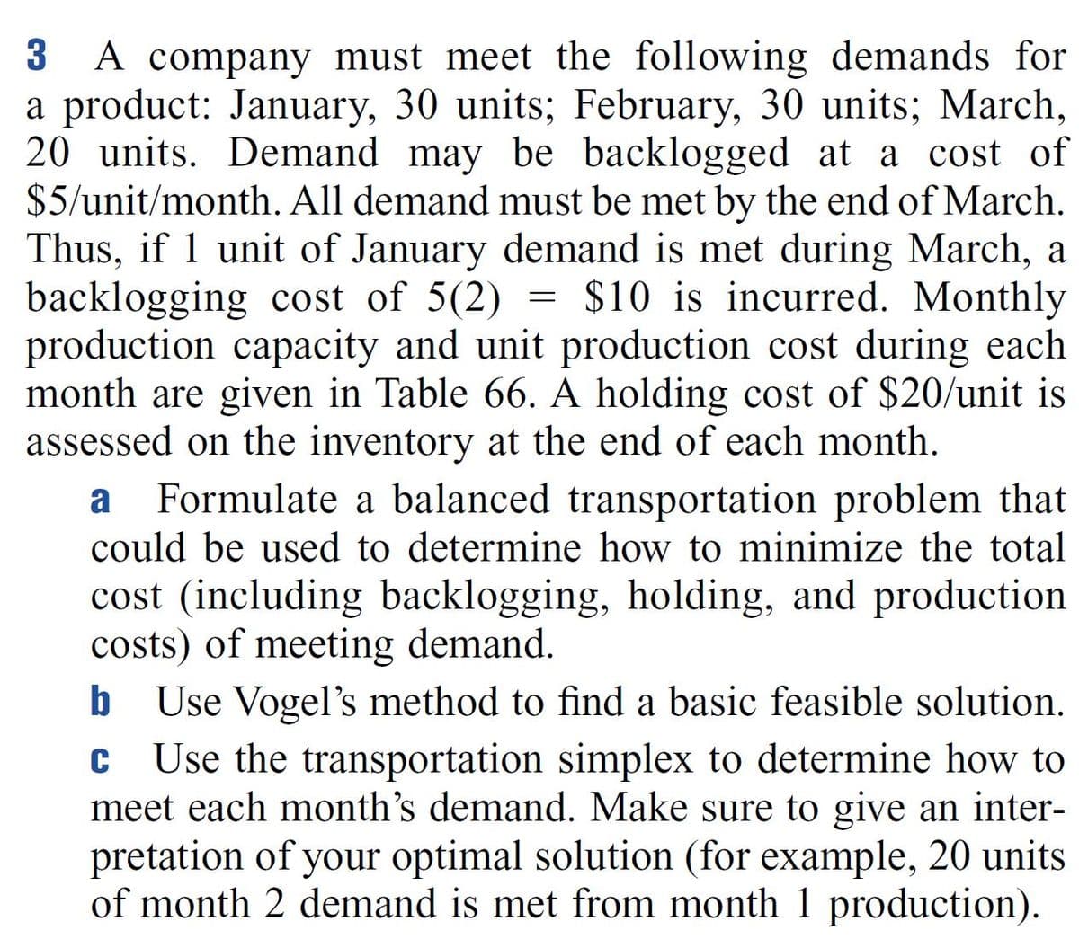 A company must meet the following demands for
a product: January, 30 units; February, 30 units; March,
20 units. Demand may be backlogged at a cost of
$5/unit/month. All demand must be met by the end of March.
Thus, if 1 unit of January demand is met during March, a
backlogging cost of 5(2)
production capacity and unit production cost during each
month are given in Table 66. A holding cost of $20/unit is
assessed on the inventory at the end of each month.
3
$10 is incurred. Monthly
a
Formulate a balanced transportation problem that
could be used to determine how to minimize the total
cost (including backlogging, holding, and production
costs) of meeting demand.
Use Vogel's method to find a basic feasible solution.
Use the transportation simplex to determine how to
meet each month's demand. Make sure to give an inter-
pretation of your optimal solution (for example, 20 units
of month 2 demand is met from month 1 production).
C
