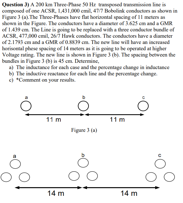 Question 3) A 200 km Three-Phase 50 Hz transposed transmission line is
composed of one ACSR, 1,431,000 cmil, 47/7 Bobolink conductors as shown in
Figure 3 (a).The Three-Phases have flat horizontal spacing of 11 meters as
shown in the Figure. The conductors have a diameter of 3.625 cm and a GMR
of 1.439 cm. The Line is going to be replaced with a three conductor bundle of
ACSR, 477,000 cmil, 26/7 Hawk conductors. The conductors have a diameter
of 2.1793 cm and a GMR of 0.8839 cm. The new line will have an increased
horisontal phese spacing of 14 meters as it is going to be operated at higher
Voltage rating. The new line is shown in Figure 3 (b). The spacing between the
bundles in Figure 3 (b) is 45 cm. Determine,
a) The inductance for each case and the percentage change in inductance
b) The inductive reactance for each line and the percentage change.
c) *Comment on your results.
b
11 m
11 m
Figure 3 (a)
a
14 m
14 m
