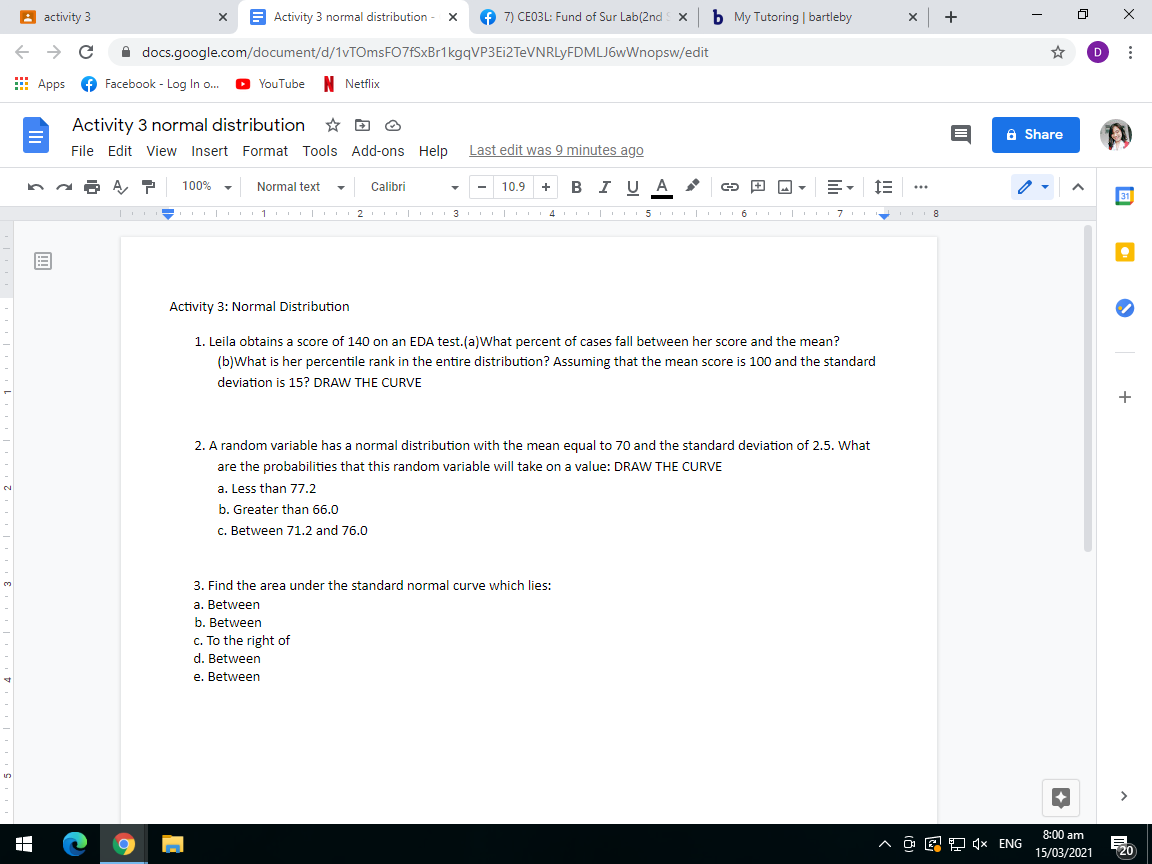 A activity 3
E Activity 3 normal distribution - x
7) CE03L: Fund of Sur Lab(2nd x b My Tutoring | bartleby
x +
A docs.google.com/document/d/1vTOmsFO7fSxBr1kgqVP3Ei2TeVNRLyFDMLJ6wWnopsw/edit
E Apps e Facebook - Log In o.
YouTube N Netflix
Activity 3 normal distribution
a Share
File Edit View Insert Format Tools Add-ons Help
Last edit was 9 minutes ago
100%
Normal text
Calibri
10.9
в IU A
+
...
31
| 1 2
II| 4 |
| 6 7
8
Activity 3: Normal Distribution
1. Leila obtains a score of 140 on an EDA test.(a)What percent of cases fall between her score and the mean?
(b)What is her percentile rank in the entire distribution? Assuming that the mean score is 100 and the standard
deviation is 15? DRAW THE CURVE
2. A random variable has a normal distribution with the mean equal to 70 and the standard deviation of 2.5. What
are the probabilities that this random variable will take on a value: DRAW THE CURVE
a. Less than 77.2
2.
b. Greater than 66.0
c. Between 71.2 and 76.0
3. Find the area under the standard normal curve which lies:
a. Between
b. Between
c. To the right of
d. Between
e. Between
8:00 am
^ O E ? × ENG
15/03/2021
20
