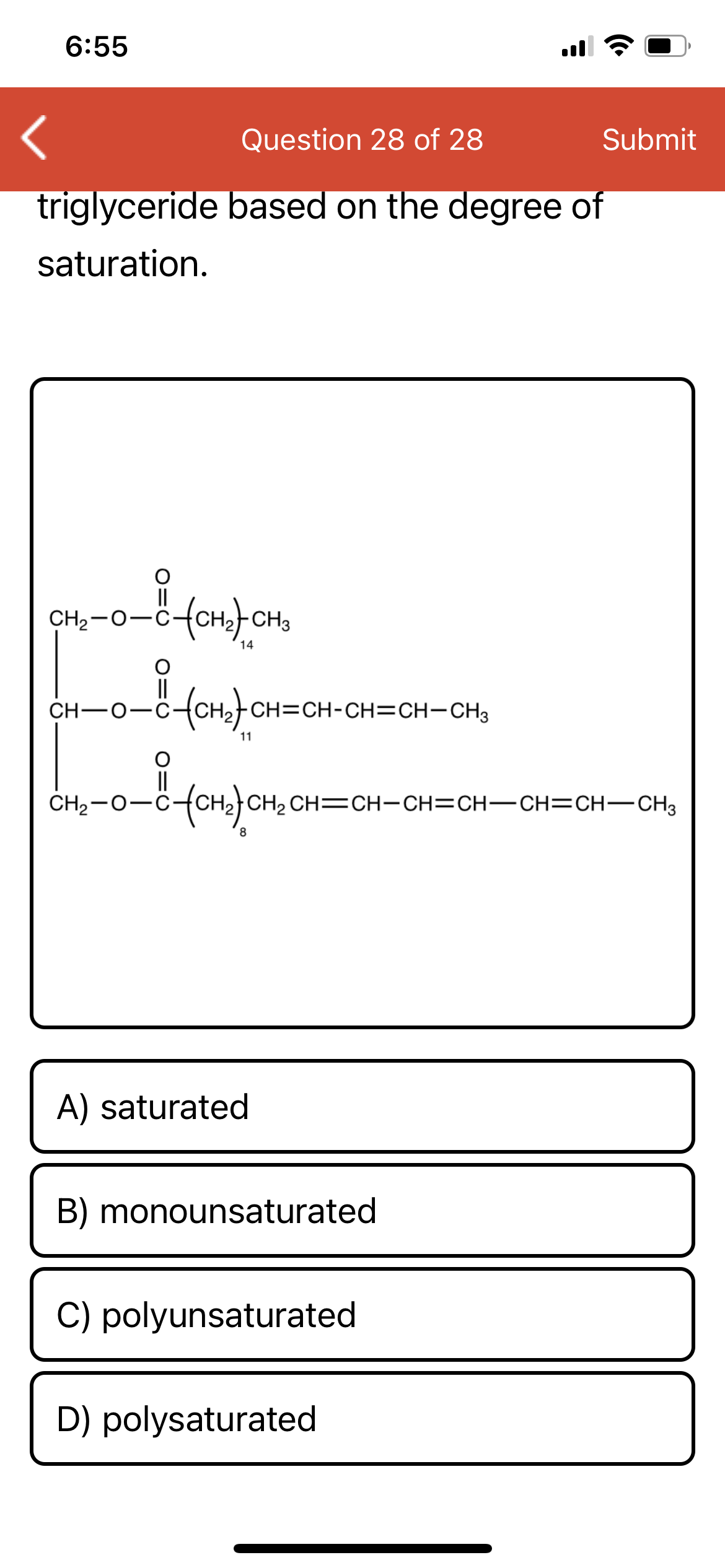 6:55
Question 28 of 28
Submit
triglyceride based on the degree of
saturation.
CH2-0-C-
14
ro fonfon=CH-CH=CH-CH,
CH-0-C-
11
||
CH2-0-C
CH2 CH=CH-CH=CH-CH=CH-CH3
A) saturated
B) monounsaturated
C) polyunsaturated
D) polysaturated
