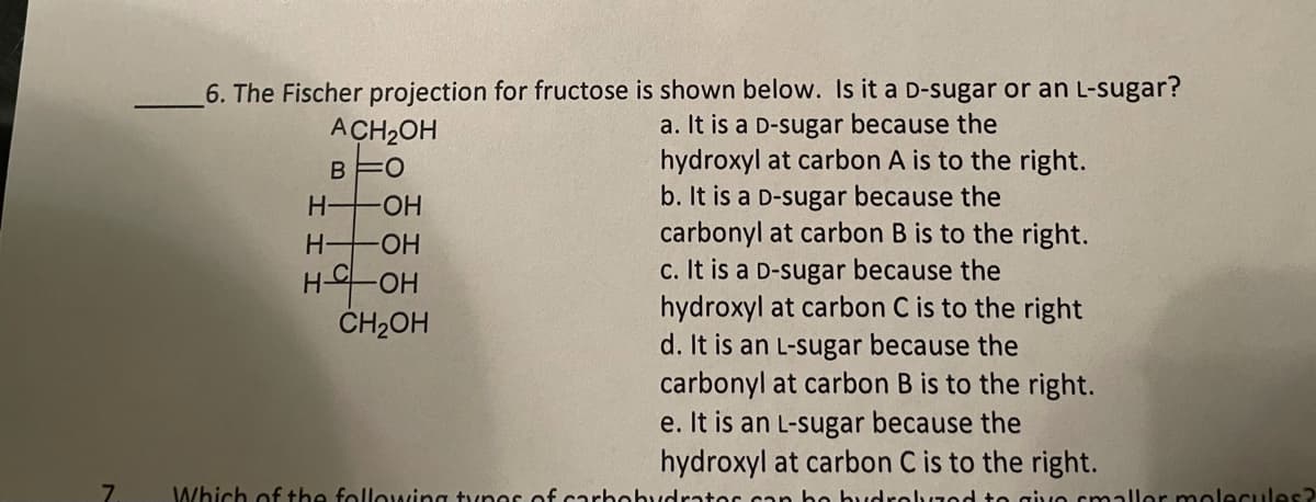 6. The Fischer projection for fructose is shown below. Is it a D-sugar or an L-sugar?
a. It is a D-sugar because the
hydroxyl at carbon A is to the right.
b. It is a D-sugar because the
carbonyl at carbon B is to the right.
c. It is a D-sugar because the
hydroxyl at carbon C is to the right
d. It is an L-sugar because the
carbonyl at carbon B is to the right.
e. It is an L-sugar because the
hydroxyl at carbon C is to the right.
ACH2OH
BFO
H OH
H OH
H-OH
CH2OH
7.
Which of the following tynes of carbohydrates can be hydrelvzed to givo smaller molecules?
