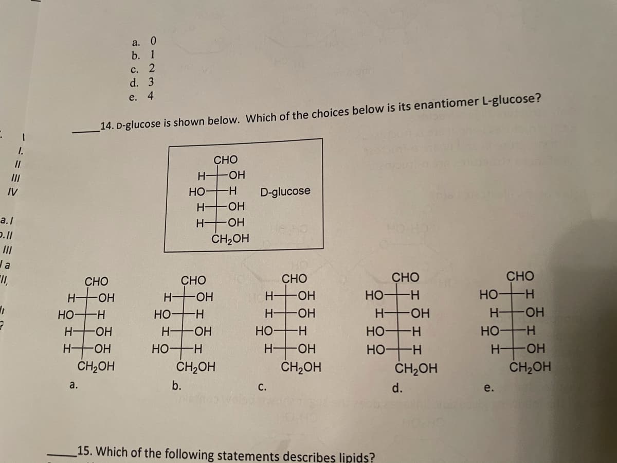 a. 0
b. 1
с. 2
d. 3
e. 4
14. D-glucose is shown below. Which of the choices below is its enantiomer L-glucose?
CHO
II
H OH
IV
HO H
D-glucose
H OH
HO-
ČH2OH
a.I
H-
Ja
CHO
CHO
СНО
CHO
CHO
H-
HO-
H OH
H-
-ОН
но
H-
Но-
-
HO-
--
Но
H-
HO-
H OH
HO-
H-
HO-
H-
HO-
HO
-H-
Но-
H-
HO
H-
H OH
ČH,OH
HO H
H-
HO-
HO H
H OH
CH,OH
CH2OH
CH2OH
CH2OH
a.
b.
С.
d.
e.
15. Which of the following statements describes lipids?
