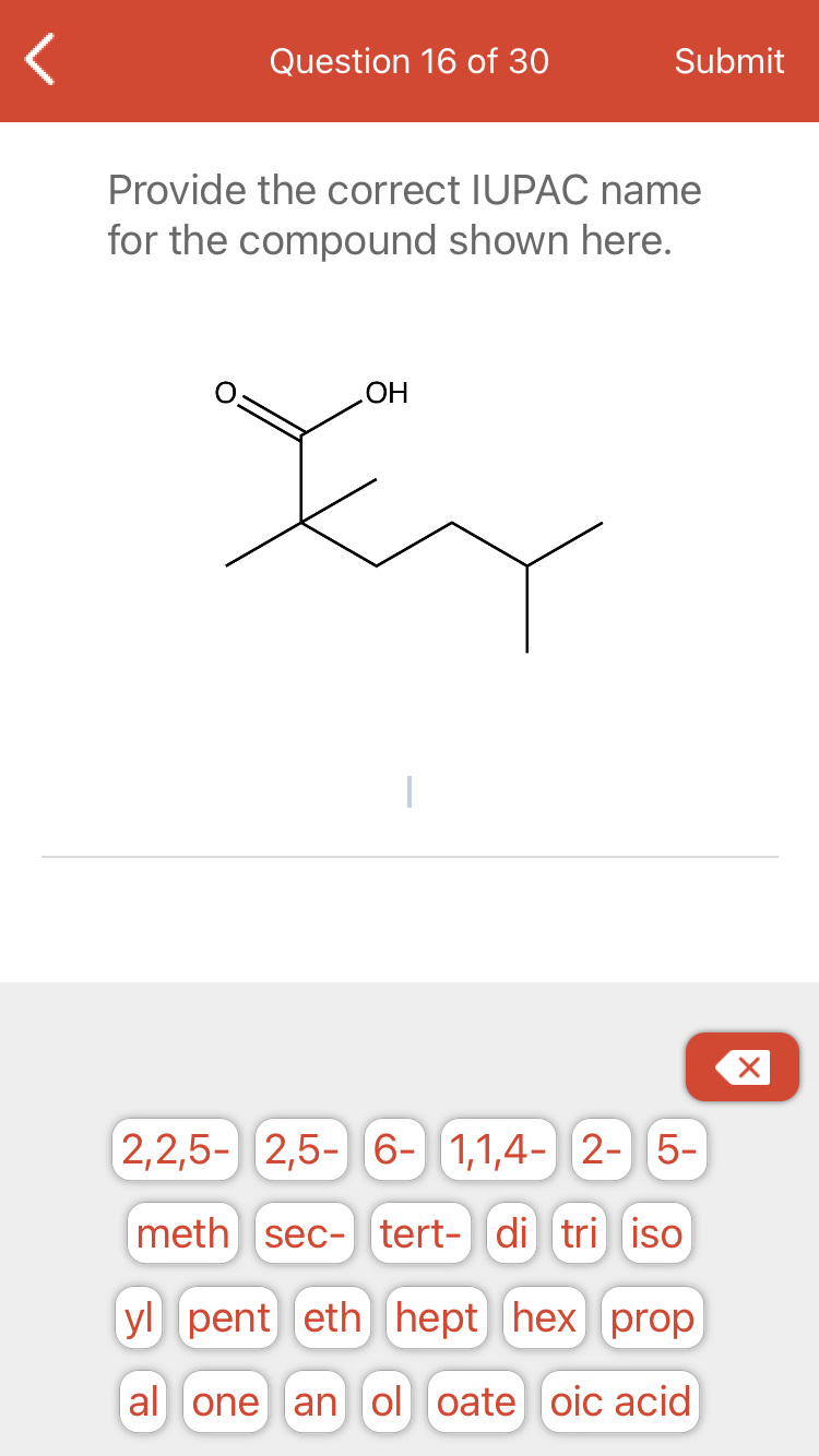 Question 16 of 30
Submit
Provide the correct IUPAC name
for the compound shown here.
ОН
2,2,5- 2,5- 6- 1,1,4- 2- 5-
meth sec- tert- di tri iso
yl pent eth hept hex prop
al one an ol oate oic acid
