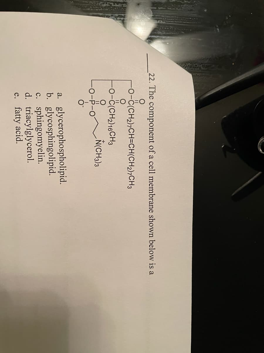 O-U=O
22. The component of a cell membrane shown below is a
-0-ċ(CH2)¬CH=CH(CH2)¬CH3
-0-ċ(CH2)16CH3
a. glycerophospholipid.
b. glycosphingolipid.
c. sphingomyelin.
d. triacylglycerol.
e. fatty acid.
