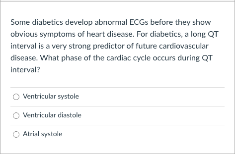 Some diabetics develop abnormal ECGS before they show
obvious symptoms of heart disease. For diabetics, a long QT
interval is a very strong predictor of future cardiovascular
disease. What phase of the cardiac cycle occurs during QT
interval?
Ventricular systole
Ventricular diastole
Atrial systole
