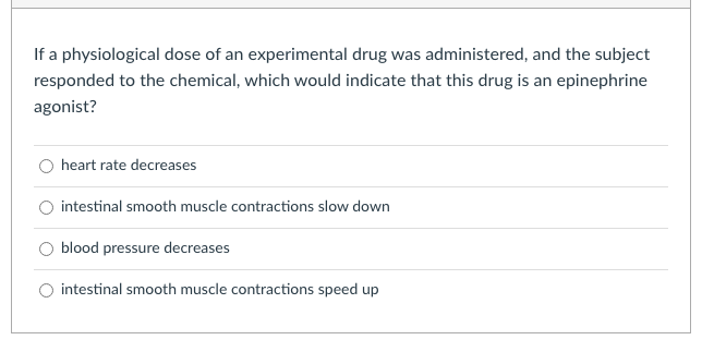 If a physiological dose of an experimental drug was administered, and the subject
responded to the chemical, which would indicate that this drug is an epinephrine
agonist?
heart rate decreases
intestinal smooth muscle contractions slow down
blood pressure decreases
intestinal smooth muscle contractions speed up
