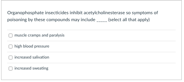 Organophosphate insecticides inhibit acetylcholinesterase so symptoms of
poisoning by these compounds may include
(select all that apply)
muscle cramps and paralysis
high blood pressure
increased salivation
increased sweating
