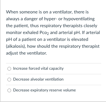 When someone is on a ventilator, there is
always a danger of hyper- or hypoventilating
the patient, thus respiratory therapists closely
monitor exhaled Pco2 and arterial pH. If arterial
pH of a patient on a ventilator is elevated
(alkalosis), how should the respiratory therapist
adjust the ventilator.
Increase forced vital capacity
Decrease alveolar ventilation
Decrease expiratory reserve volume
