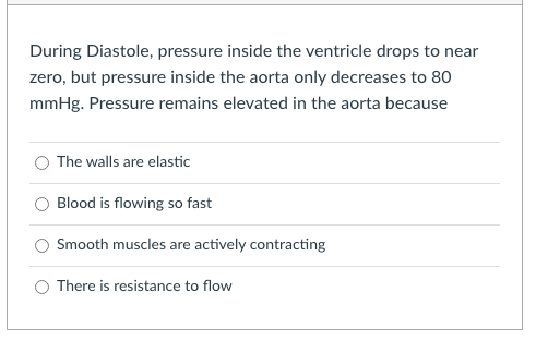 During Diastole, pressure inside the ventricle drops to near
zero, but pressure inside the aorta only decreases to 80
mmHg. Pressure remains elevated in the aorta because
The walls are elastic
Blood is flowing so fast
Smooth muscles are actively contracting
There is resistance to flow
