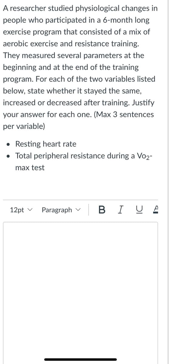 A researcher studied physiological changes in
people who participated in a 6-month long
exercise program that consisted of a mix of
aerobic exercise and resistance training.
They measured several parameters at the
beginning and at the end of the training
program. For each of the two variables listed
below, state whether it stayed the same,
increased or decreased after training. Justify
your answer for each one. (Max 3 sentences
per variable)
Resting heart rate
• Total peripheral resistance during a Vo2-
max test
12pt v
Paragraph v
B IUA
