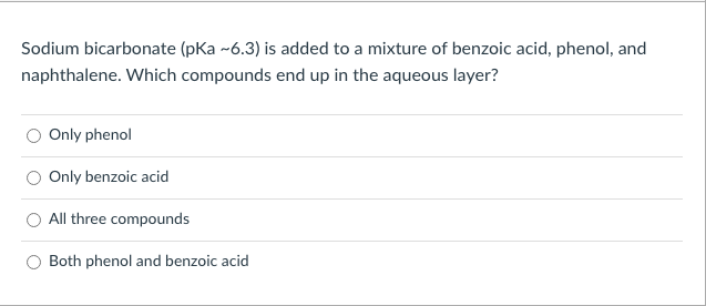 Sodium bicarbonate (pka -6.3) is added to a mixture of benzoic acid, phenol, and
naphthalene. Which compounds end up in the aqueous layer?
Only phenol
Only benzoic acid
O All three compounds
Both phenol and benzoic acid
