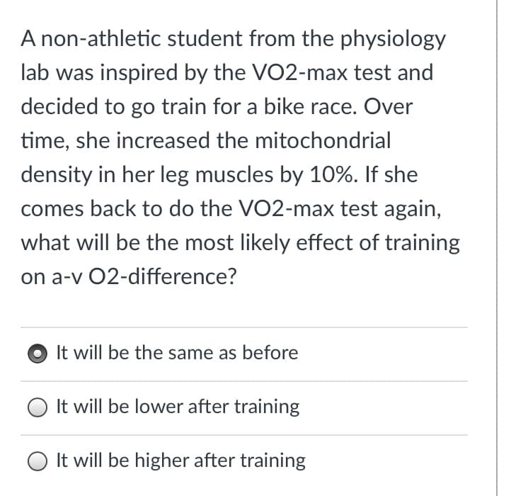 A non-athletic student from the physiology
lab was inspired by the VO2-max test and
decided to go train for a bike race. Over
time, she increased the mitochondrial
density in her leg muscles by 10%. If she
comes back to do the VO2-max test again,
what will be the most likely effect of training
on a-v 02-difference?
It will be the same as before
O It will be lower after training
O It will be higher after training
