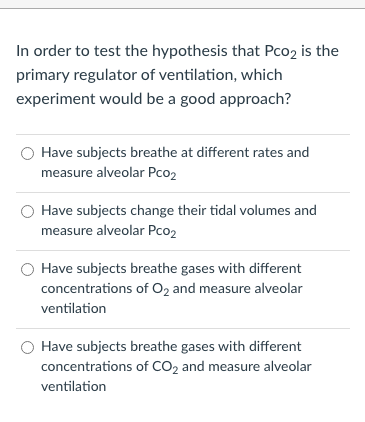 In order to test the hypothesis that Pco2 is the
primary regulator of ventilation, which
experiment would be a good approach?
Have subjects breathe at different rates and
measure alveolar Pco2
Have subjects change their tidal volumes and
measure alveolar Pco2
Have subjects breathe gases with different
concentrations of O2 and measure alveolar
ventilation
Have subjects breathe gases with different
concentrations of CO2 and measure alveolar
ventilation
