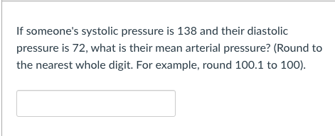 If someone's systolic pressure is 138 and their diastolic
pressure is 72, what is their mean arterial pressure? (Round to
the nearest whole digit. For example, round 100.1 to 100).
