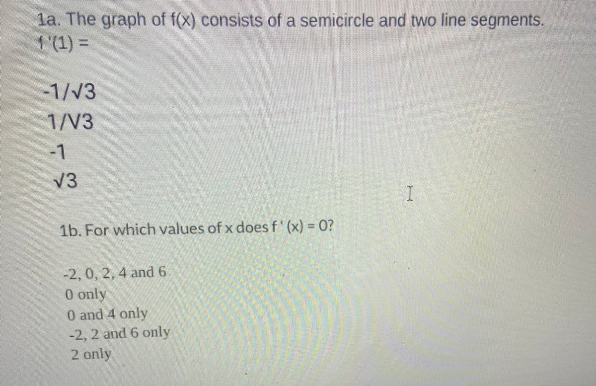 1a. The graph of f(x) consists of a semicircle and two line segments.
f'(1) =
-1/√3
1/V3
-1
√3
1b. For which values of x does f'(x) = 0?
-2, 0, 2, 4 and 6
0 only
0 and 4 only
-2, 2 and 6 only
2 only
I